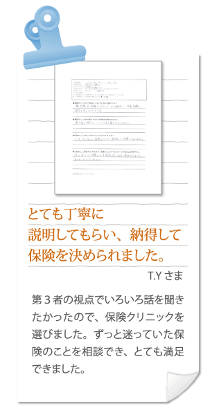 とても丁寧に説明してもらい、納得して保険を決められました。T.Kさま