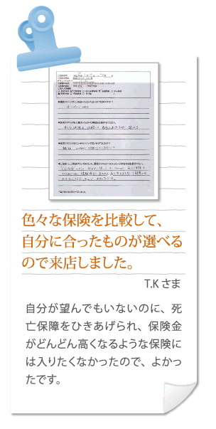 色々な保険を比較して、自分に合ったものが選べるので来店しました。T.Kさま