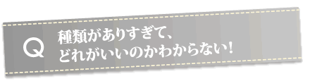 種類がありすぎて、どれがいいのかわからない！